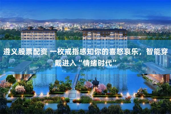 遵义股票配资 一枚戒指感知你的喜怒哀乐，智能穿戴进入“情绪时代”