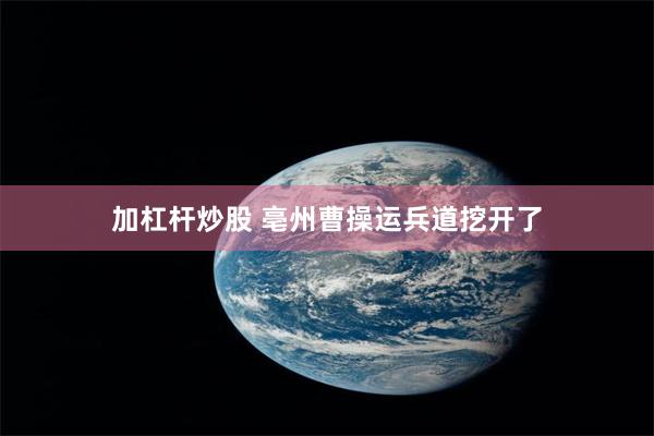 加杠杆炒股 亳州曹操运兵道挖开了