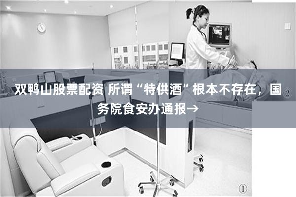 双鸭山股票配资 所谓“特供酒”根本不存在，国务院食安办通报→