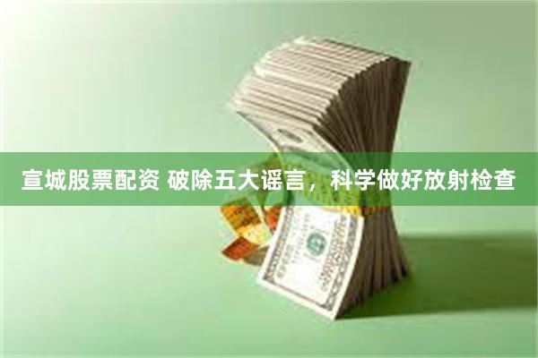 宣城股票配资 破除五大谣言，科学做好放射检查
