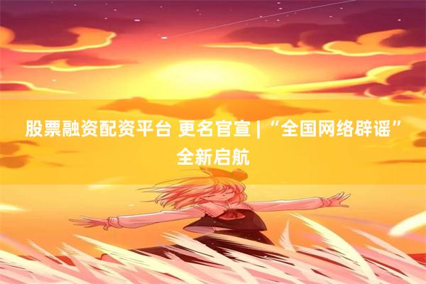 股票融资配资平台 更名官宣 | “全国网络辟谣”全新启航
