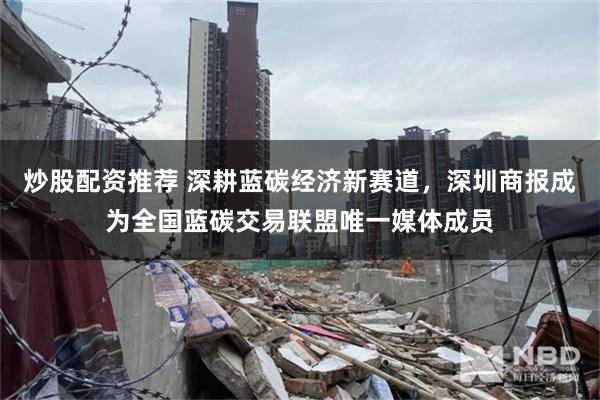 炒股配资推荐 深耕蓝碳经济新赛道，深圳商报成为全国蓝碳交易联盟唯一媒体成员