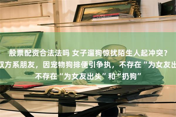 股票配资合法法吗 女子遛狗惊扰陌生人起冲突？当事人辟谣：双方系朋友，因宠物狗排便引争执，不存在“为女友出头”和“扔狗”