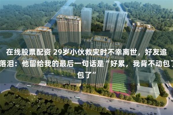 在线股票配资 29岁小伙救灾时不幸离世，好友追忆落泪：他留给我的最后一句话是“好累，我背不动包了”