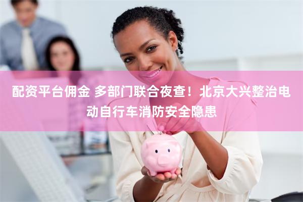 配资平台佣金 多部门联合夜查！北京大兴整治电动自行车消防安全隐患