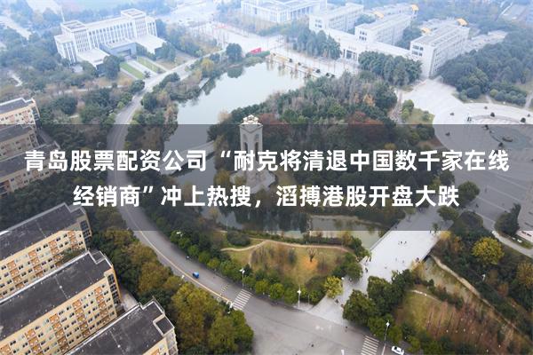 青岛股票配资公司 “耐克将清退中国数千家在线经销商”冲上热搜,滔搏港股开盘大跌