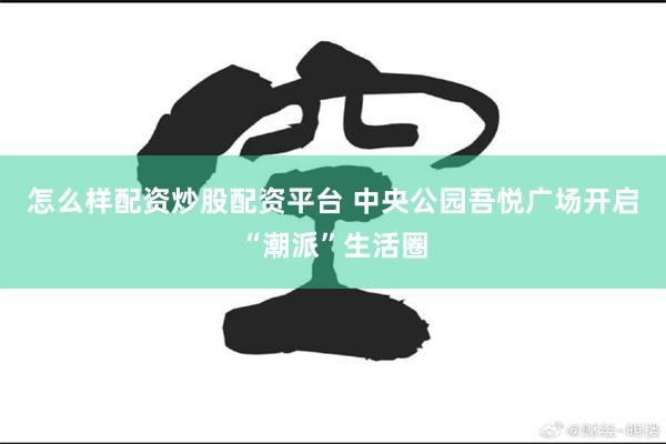 怎么样配资炒股配资平台 中央公园吾悦广场开启“潮派”生活圈