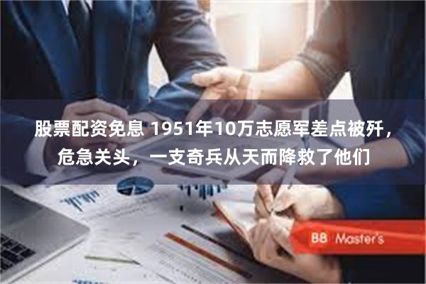 股票配资免息 1951年10万志愿军差点被歼，危急关头，一支奇兵从天而降救了他们