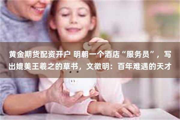 黄金期货配资开户 明朝一个酒店“服务员”，写出媲美王羲之的草书，文徵明：百年难遇的天才
