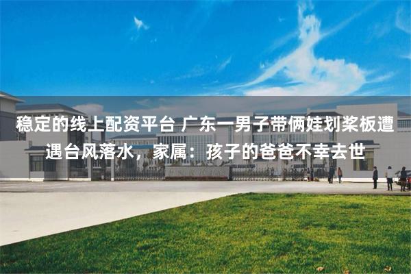 稳定的线上配资平台 广东一男子带俩娃划桨板遭遇台风落水，家属：孩子的爸爸不幸去世
