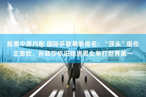 股票中原内配 国际乒联最新排名：“莎头”组合王楚钦、孙颖莎依旧稳居男女单打世界第一