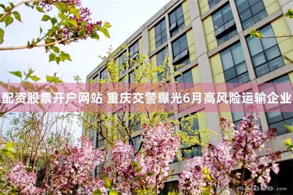 配资股票开户网站 重庆交警曝光6月高风险运输企业