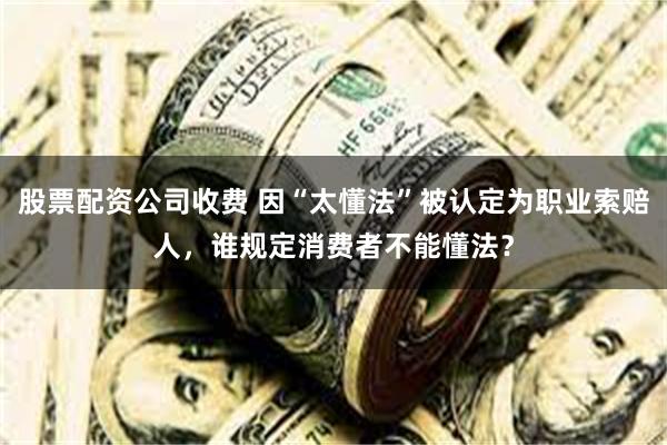 股票配资公司收费 因“太懂法”被认定为职业索赔人，谁规定消费者不能懂法？