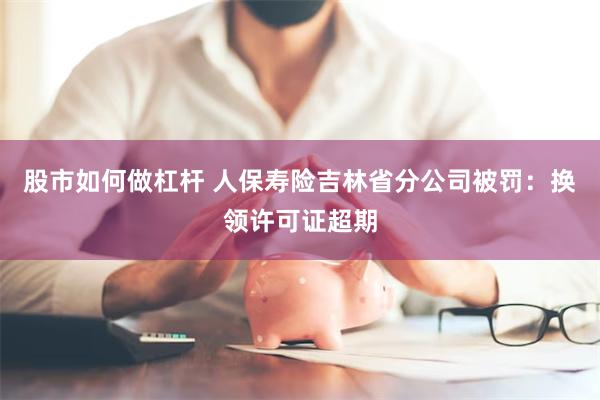股市如何做杠杆 人保寿险吉林省分公司被罚：换领许可证超期