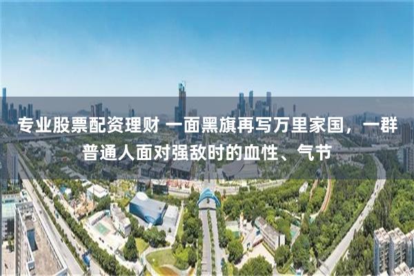 专业股票配资理财 一面黑旗再写万里家国，一群普通人面对强敌时的血性、气节