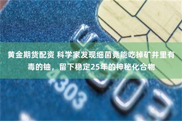 黄金期货配资 科学家发现细菌竟能吃掉矿井里有毒的铀，留下稳定25年的神秘化合物
