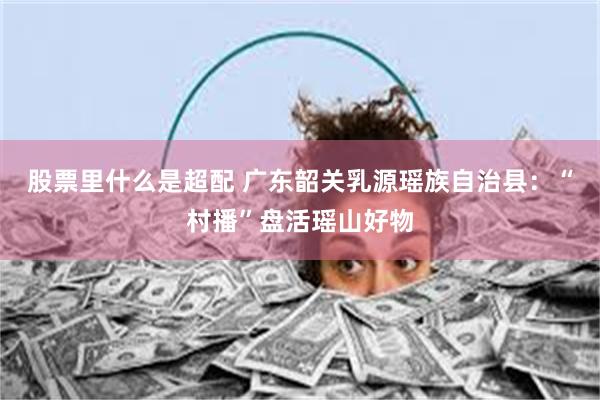股票里什么是超配 广东韶关乳源瑶族自治县：“村播”盘活瑶山好物
