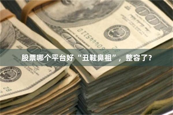 股票哪个平台好 “丑鞋鼻祖”，整容了？