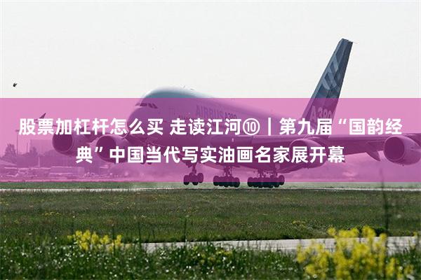 股票加杠杆怎么买 走读江河⑩｜第九届“国韵经典”中国当代写实油画名家展开幕