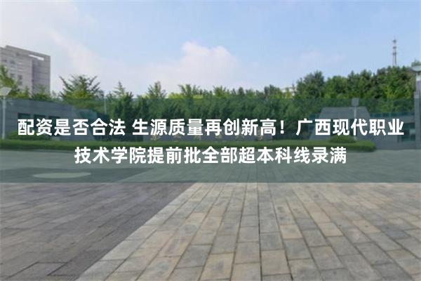 配资是否合法 生源质量再创新高！广西现代职业技术学院提前批全部超本科线录满