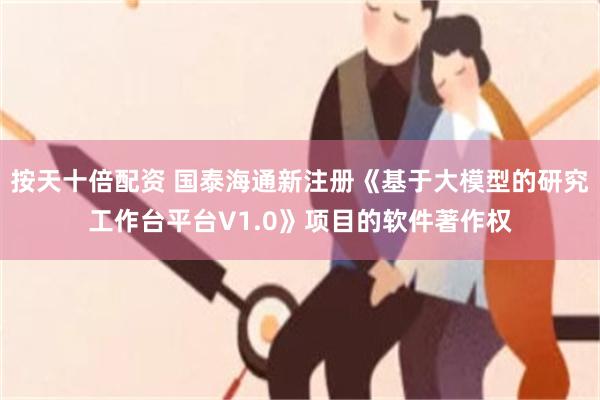按天十倍配资 国泰海通新注册《基于大模型的研究工作台平台V1.0》项目的软件著作权