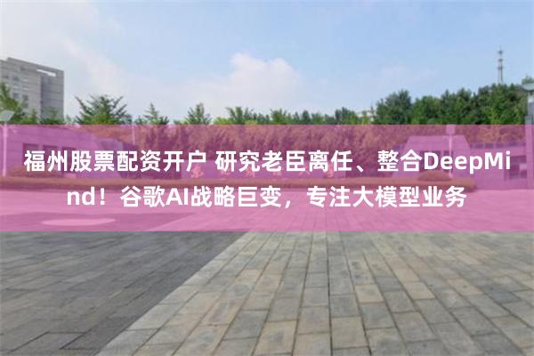 福州股票配资开户 研究老臣离任、整合DeepMind！谷歌AI战略巨变，专注大模型业务
