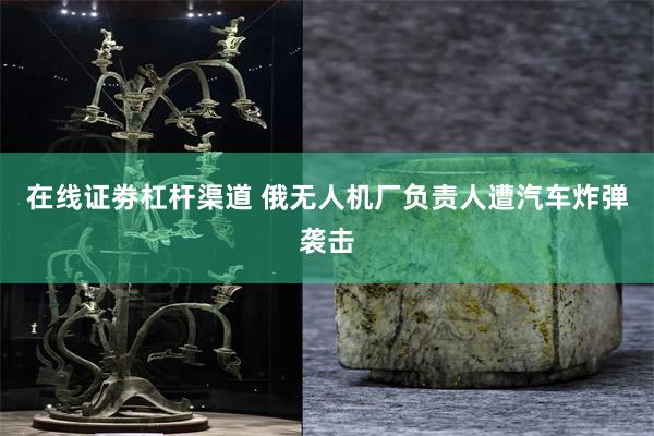 在线证劵杠杆渠道 俄无人机厂负责人遭汽车炸弹袭击