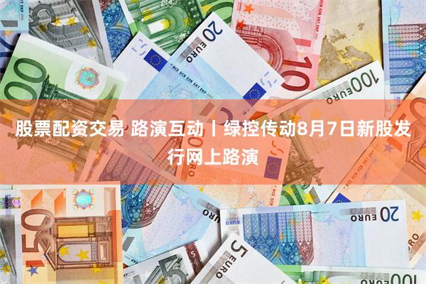 股票配资交易 路演互动丨绿控传动8月7日新股发行网上路演