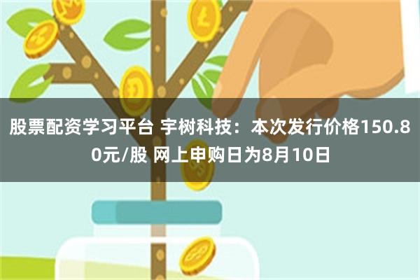 股票配资学习平台 宇树科技：本次发行价格150.80元/股 网上申购日为8月10日