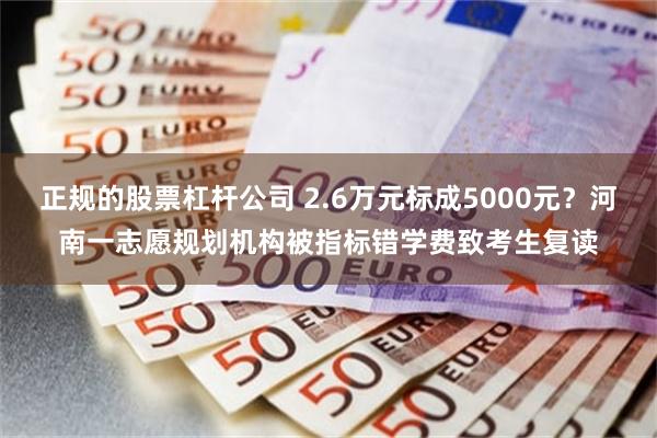正规的股票杠杆公司 2.6万元标成5000元？河南一志愿规划机构被指标错学费致考生复读