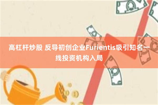 高杠杆炒股 反导初创企业Furientis吸引知名一线投资机构入局