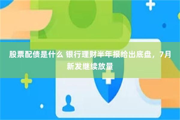 股票配债是什么 银行理财半年报给出底盘，7月新发继续放量
