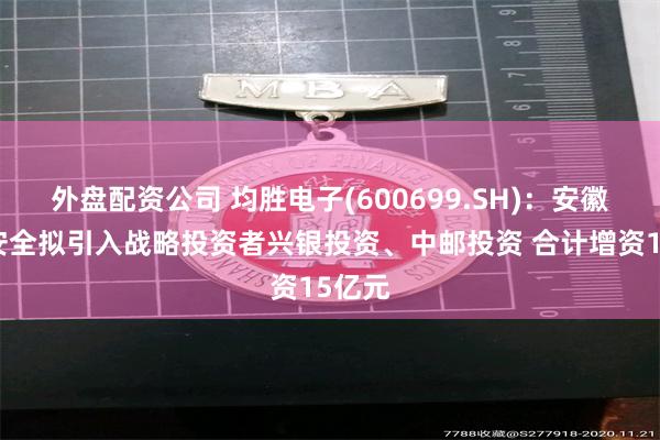 外盘配资公司 均胜电子(600699.SH)：安徽均胜安全拟引入战略投资者兴银投资、中邮投资 合计增资15亿元
