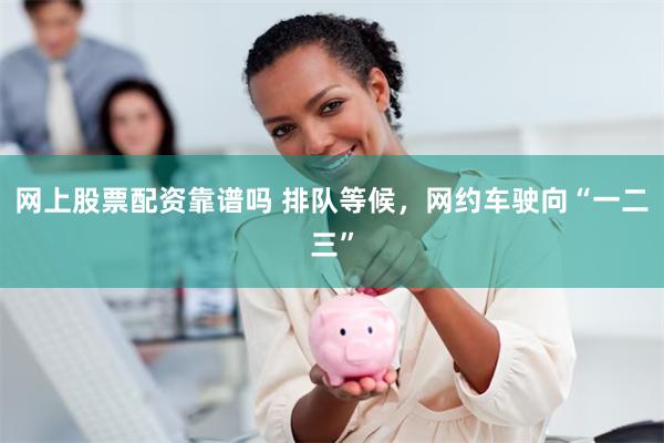 网上股票配资靠谱吗 排队等候，网约车驶向“一二三”
