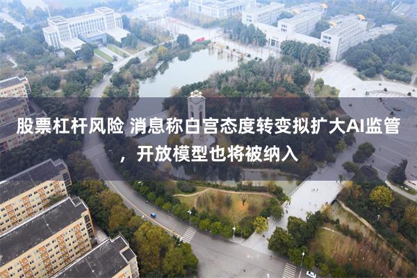 股票杠杆风险 消息称白宫态度转变拟扩大AI监管，开放模型也将被纳入