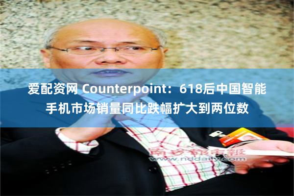 爱配资网 Counterpoint：618后中国智能手机市场销量同比跌幅扩大到两位数