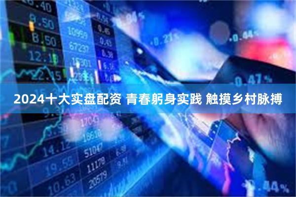 2024十大实盘配资 青春躬身实践 触摸乡村脉搏