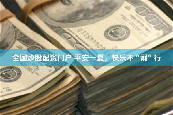 全国炒股配资门户 平安一夏，快乐不“溺”行