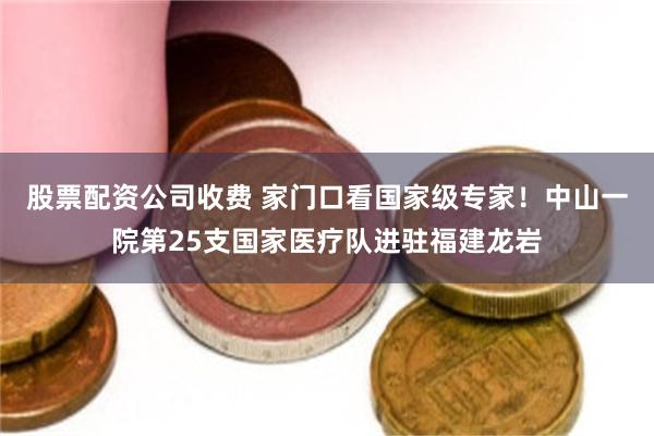 股票配资公司收费 家门口看国家级专家！中山一院第25支国家医疗队进驻福建龙岩