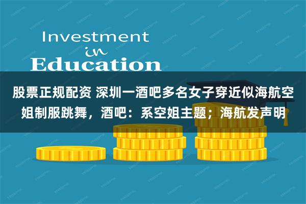 股票正规配资 深圳一酒吧多名女子穿近似海航空姐制服跳舞，酒吧：系空姐主题；海航发声明