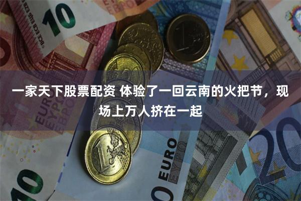 一家天下股票配资 体验了一回云南的火把节，现场上万人挤在一起