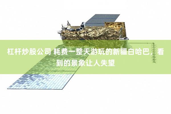 杠杆炒股公司 耗费一整天游玩的新疆白哈巴，看到的景象让人失望