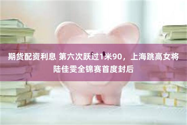 期货配资利息 第六次跃过1米90，上海跳高女将陆佳雯全锦赛首度封后