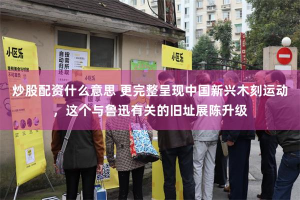 炒股配资什么意思 更完整呈现中国新兴木刻运动，这个与鲁迅有关的旧址展陈升级