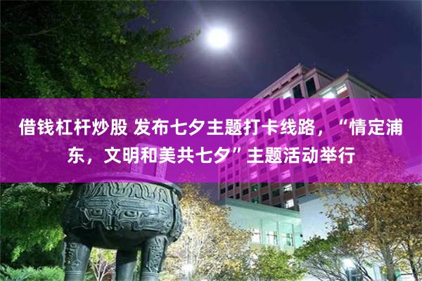 借钱杠杆炒股 发布七夕主题打卡线路，“情定浦东，文明和美共七夕”主题活动举行