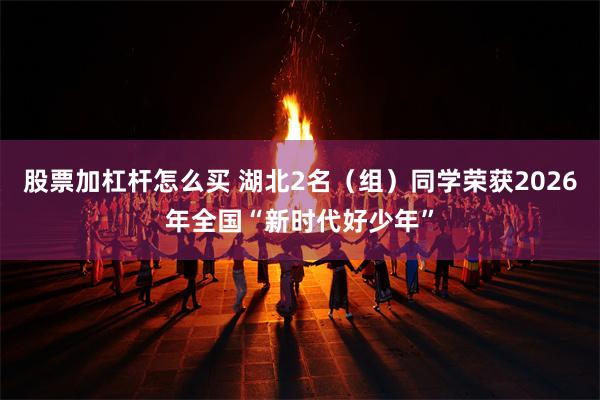 股票加杠杆怎么买 湖北2名（组）同学荣获2026年全国“新时代好少年”