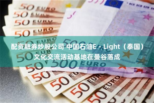 配资融券炒股公司 中国石油E－Light（泰国）文化交流活动基地在曼谷落成