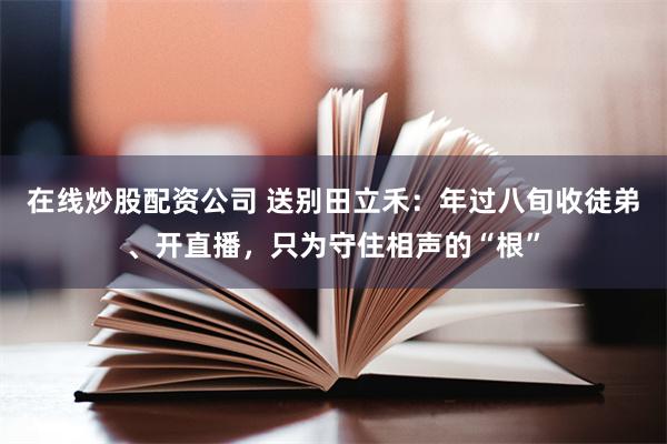 在线炒股配资公司 送别田立禾：年过八旬收徒弟、开直播，只为守住相声的“根”