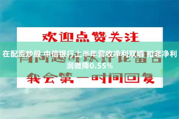 在配资炒股 中信银行上半年营收净利双增 扣非净利润微降0.55%