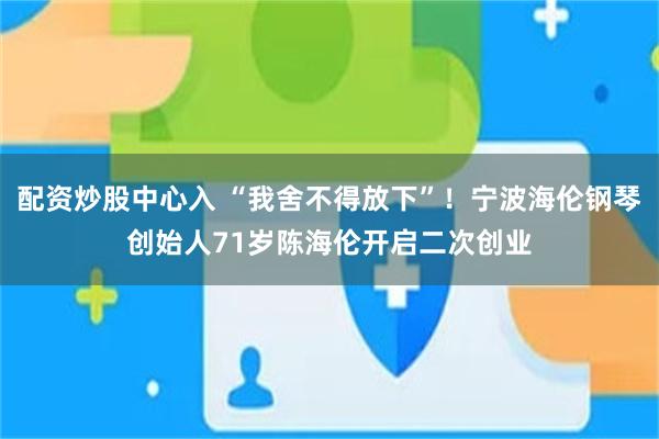配资炒股中心入 “我舍不得放下”！宁波海伦钢琴创始人71岁陈海伦开启二次创业